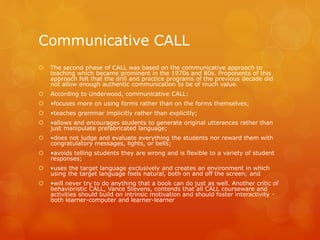 Communicative CALL
 The second phase of CALL was based on the communicative approach to
teaching which became prominent in the 1970s and 80s. Proponents of this
approach felt that the drill and practice programs of the previous decade did
not allow enough authentic communication to be of much value.
 According to Underwood, communicative CALL:
 •focuses more on using forms rather than on the forms themselves;
 •teaches grammar implicitly rather than explicitly;
 •allows and encourages students to generate original utterances rather than
just manipulate prefabricated language;
 •does not judge and evaluate everything the students nor reward them with
congratulatory messages, lights, or bells;
 •avoids telling students they are wrong and is flexible to a variety of student
responses;
 •uses the target language exclusively and creates an environment in which
using the target language feels natural, both on and off the screen; and
 •will never try to do anything that a book can do just as well. Another critic of
behavioristic CALL, Vance Stevens, contends that all CALL courseware and
activities should build on intrinsic motivation and should foster interactivity -
both learner-computer and learner-learner
 