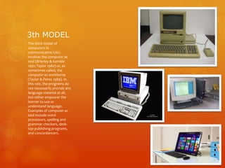 3th MODEL
The third model of
computers in
communicative CALL
involves the computer as
tool (Brierley & Kemble
1991; Taylor 1980) or, as
sometimes called, the
computer as workhorse
(Taylor & Perez 1989). In
this role, the programs do
not necessarily provide any
language material at all,
but rather empower the
learner to use or
understand language.
Examples of computer as
tool include word
processors, spelling and
grammar checkers, desk-
top publishing programs,
and concordancers.
 