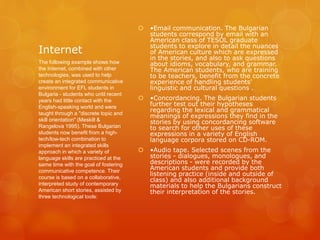 Internet
 •Email communication. The Bulgarian
students correspond by email with an
American class of TESOL graduate
students to explore in detail the nuances
of American culture which are expressed
in the stories, and also to ask questions
about idioms, vocabulary, and grammar.
The American students, who are training
to be teachers, benefit from the concrete
experience of handling students'
linguistic and cultural questions .
 •Concordancing. The Bulgarian students
further test out their hypotheses
regarding the lexical and grammatical
meanings of expressions they find in the
stories by using concordancing software
to search for other uses of these
expressions in a variety of English
language corpora stored on CD-ROM.
 •Audio tape. Selected scenes from the
stories - dialogues, monologues, and
descriptions - were recorded by the
American students and provide both
listening practice (inside and outside of
class) and also additional background
materials to help the Bulgarians construct
their interpretation of the stories.
The following example shows how
the Internet, combined with other
technologies, was used to help
create an integrated communicative
environment for EFL students in
Bulgaria - students who until recent
years had little contact with the
English-speaking world and were
taught through a "discrete topic and
skill orientation" (Meskill &
Rangelova 1995). These Bulgarian
students now benefit from a high-
tech/low-tech combination to
implement an integrated skills
approach in which a variety of
language skills are practiced at the
same time with the goal of fostering
communicative competence. Their
course is based on a collaborative,
interpreted study of contemporary
American short stories, assisted by
three technological tools:
 