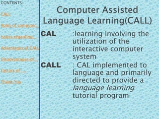 CONTENTS:

CALL

Roles of computer…

Issues regarding…    CAL    :learning involving the
                            utilization of the
Advantages of CALL          interactive computer
Disadvantages of…           system
                     CALL   : CAL implemented to
Factors of ….
                            language and primarily
Thank You                   directed to provide a
                            language learning
                            tutorial program
 