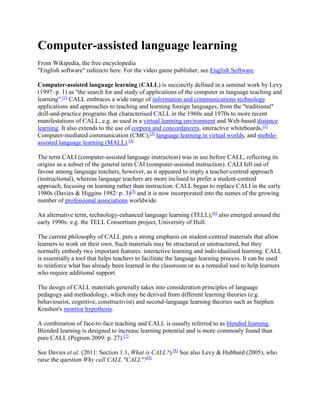 Computer-assisted language learning
From Wikipedia, the free encyclopedia
"English software" redirects here. For the video game publisher, see English Software.
Computer-assisted language learning (CALL) is succinctly defined in a seminal work by Levy
(1997: p. 1) as "the search for and study of applications of the computer in language teaching and
learning".[1]
CALL embraces a wide range of information and communications technology
applications and approaches to teaching and learning foreign languages, from the "traditional"
drill-and-practice programs that characterised CALL in the 1960s and 1970s to more recent
manifestations of CALL, e.g. as used in a virtual learning environment and Web-based distance
learning. It also extends to the use of corpora and concordancers, interactive whiteboards,[2]
Computer-mediated communication (CMC),[3]
language learning in virtual worlds, and mobile-
assisted language learning (MALL).[4]
The term CALI (computer-assisted language instruction) was in use before CALL, reflecting its
origins as a subset of the general term CAI (computer-assisted instruction). CALI fell out of
favour among language teachers, however, as it appeared to imply a teacher-centred approach
(instructional), whereas language teachers are more inclined to prefer a student-centred
approach, focusing on learning rather than instruction. CALL began to replace CALI in the early
1980s (Davies & Higgins 1982: p. 3)[5]
and it is now incorporated into the names of the growing
number of professional associations worldwide.
An alternative term, technology-enhanced language learning (TELL),[6]
also emerged around the
early 1990s: e.g. the TELL Consortium project, University of Hull.
The current philosophy of CALL puts a strong emphasis on student-centred materials that allow
learners to work on their own. Such materials may be structured or unstructured, but they
normally embody two important features: interactive learning and individualised learning. CALL
is essentially a tool that helps teachers to facilitate the language learning process. It can be used
to reinforce what has already been learned in the classroom or as a remedial tool to help learners
who require additional support.
The design of CALL materials generally takes into consideration principles of language
pedagogy and methodology, which may be derived from different learning theories (e.g.
behaviourist, cognitive, constructivist) and second-language learning theories such as Stephen
Krashen's monitor hypothesis.
A combination of face-to-face teaching and CALL is usually referred to as blended learning.
Blended learning is designed to increase learning potential and is more commonly found than
pure CALL (Pegrum 2009: p. 27).[7]
See Davies et al. (2011: Section 1.1, What is CALL?).[8]
See also Levy & Hubbard (2005), who
raise the question Why call CALL "CALL"?[9]
 