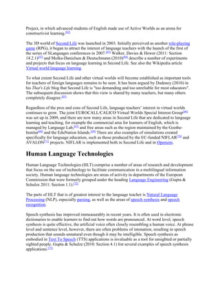 Project, in which advanced students of English made use of Active Worlds as an arena for
constructivist learning.[62]
The 3D world of Second Life was launched in 2003. Initially perceived as another role-playing
game (RPG), it began to attract the interest of language teachers with the launch of the first of
the series of SLanguages conferences in 2007.[63]
Walker, Davies & Hewer (2011: Section
14.2.1)[47]
and Molka-Danielsen & Deutschmann (2010)[64]
describe a number of experiments
and projects that focus on language learning in Second Life. See also the Wikipedia article
Virtual world language learning.
To what extent Second Life and other virtual worlds will become established as important tools
for teachers of foreign languages remains to be seen. It has been argued by Dudeney (2010) in
his That's Life blog that Second Life is "too demanding and too unreliable for most educators".
The subsequent discussion shows that this view is shared by many teachers, but many others
completely disagree.[65]
Regardless of the pros and cons of Second Life, language teachers’ interest in virtual worlds
continues to grow. The joint EUROCALL/CALICO Virtual Worlds Special Interest Group[66]
was set up in 2009, and there are now many areas in Second Life that are dedicated to language
learning and teaching, for example the commercial area for learners of English, which is
managed by Language Lab,[67]
and free areas such as the region maintained by the Goethe-
Institut[68]
and the EduNation Islands.[69]
There are also examples of simulations created
specifically for language education, such as those produced by the EC-funded NIFLAR[70]
and
AVALON[71]
projects. NIFLAR is implemented both in Second Life and in Opensim.
Human Language Technologies
Human Language Technologies (HLT) comprise a number of areas of research and development
that focus on the use of technology to facilitate communication in a multilingual information
society. Human language technologies are areas of activity in departments of the European
Commission that were formerly grouped under the heading Language Engineering (Gupta &
Schulze 2011: Section 1.1).[72]
The parts of HLT that is of greatest interest to the language teacher is Natural Language
Processing (NLP), especially parsing, as well as the areas of speech synthesis and speech
recognition.
Speech synthesis has improved immeasurably in recent years. It is often used in electronic
dictionaries to enable learners to find out how words are pronounced. At word level, speech
synthesis is quite effective, the artificial voice often closely resembling a human voice. At phrase
level and sentence level, however, there are often problems of intonation, resulting in speech
production that sounds unnatural even though it may be intelligible. Speech synthesis as
embodied in Text To Speech (TTS) applications is invaluable as a tool for unsighted or partially
sighted people. Gupta & Schulze (2010: Section 4.1) list several examples of speech synthesis
applications.[72]
 