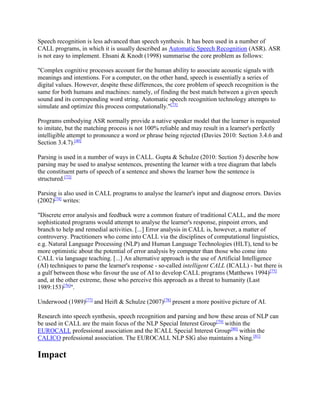 Speech recognition is less advanced than speech synthesis. It has been used in a number of
CALL programs, in which it is usually described as Automatic Speech Recognition (ASR). ASR
is not easy to implement. Ehsani & Knodt (1998) summarise the core problem as follows:
"Complex cognitive processes account for the human ability to associate acoustic signals with
meanings and intentions. For a computer, on the other hand, speech is essentially a series of
digital values. However, despite these differences, the core problem of speech recognition is the
same for both humans and machines: namely, of finding the best match between a given speech
sound and its corresponding word string. Automatic speech recognition technology attempts to
simulate and optimize this process computationally."[73]
Programs embodying ASR normally provide a native speaker model that the learner is requested
to imitate, but the matching process is not 100% reliable and may result in a learner's perfectly
intelligible attempt to pronounce a word or phrase being rejected (Davies 2010: Section 3.4.6 and
Section 3.4.7).[40]
Parsing is used in a number of ways in CALL. Gupta & Schulze (2010: Section 5) describe how
parsing may be used to analyse sentences, presenting the learner with a tree diagram that labels
the constituent parts of speech of a sentence and shows the learner how the sentence is
structured.[72]
Parsing is also used in CALL programs to analyse the learner's input and diagnose errors. Davies
(2002)[74]
writes:
"Discrete error analysis and feedback were a common feature of traditional CALL, and the more
sophisticated programs would attempt to analyse the learner's response, pinpoint errors, and
branch to help and remedial activities. [...] Error analysis in CALL is, however, a matter of
controversy. Practitioners who come into CALL via the disciplines of computational linguistics,
e.g. Natural Language Processing (NLP) and Human Language Technologies (HLT), tend to be
more optimistic about the potential of error analysis by computer than those who come into
CALL via language teaching. [...] An alternative approach is the use of Artificial Intelligence
(AI) techniques to parse the learner's response - so-called intelligent CALL (ICALL) - but there is
a gulf between those who favour the use of AI to develop CALL programs (Matthews 1994)[75]
and, at the other extreme, those who perceive this approach as a threat to humanity (Last
1989:153)[76]
".
Underwood (1989)[77]
and Heift & Schulze (2007)[78]
present a more positive picture of AI.
Research into speech synthesis, speech recognition and parsing and how these areas of NLP can
be used in CALL are the main focus of the NLP Special Interest Group[79]
within the
EUROCALL professional association and the ICALL Special Interest Group[80]
within the
CALICO professional association. The EUROCALL NLP SIG also maintains a Ning.[81]
Impact
 