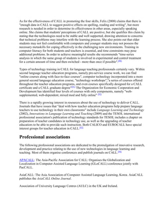 As for the effectiveness of CALL in promoting the four skills, Felix (2008) claims that there is
"enough data in CALL to suggest positive effects on spelling, reading and writing", but more
research is needed in order to determine its effectiveness in other areas, especially speaking
online. She claims that students' perceptions of CALL are positive, but she qualifies this claim by
stating that the technologies need to be stable and well supported, drawing attention to concerns
that technical problems may interfere with the learning process. She also points out that older
students may not feel comfortable with computers and younger students may not possess the
necessary metaskills for coping effectively in the challenging new environments. Training in
computer literacy for both students and teachers is essential, and time constraints may pose
additional problems. In order to achieve meaningful results she recommends "time-series
analysis in which the same group of students is involved in experimental and control treatment
for a certain amount of time and then switched - more than once if possible".[90]
Types of technology training in CALL for language teaching professionals certainly vary. Within
second language teacher education programs, namely pre-service course work, we can find
"online courses along with face-to-face courses", computer technology incorporated into a more
general second language education course, "technology workshops","a series of courses offered
throughout the teacher education programs, and even courses specifically designed for a CALL
certificate and a CALL graduate degree"[91]
The Organization for Economic Cooperation and
Development has identified four levels of courses with only components, namely "web-
supplemented, web-dependent, mixed mod and fully online" [92]
There is a rapidly growing interest in resources about the use of technology to deliver CALL.
Journals that have issues that "deal with how teacher education programs help prepare language
teachers to use technology in their own classrooms" include Language Learning and Technology
(2002), Innovations in Language Learning and Teaching (2009) and the TESOL international
professional association's publication of technology standards for TESOL includes a chapter on
preparation of teacher candidates in technology use, as well as the upgrading of teacher
educatiors to be able to provide such instruction. Both CALICO and EUROCALL have special
interest groups for teacher education in CALL.[93]
Professional associations
The following professional associations are dedicated to the promulgation of innovative research,
development and practice relating to the use of new technologies in language learning and
teaching. Most of them organise conferences and publish journals on CALL.[94]
APACALL: The Asia-Pacific Association for CALL: Organises the Globalization and
Localization in Computer-Assisted Language Learning (GLoCALL) conference jointly with
PacCALL.
AsiaCALL: The Asia Association of Computer Assisted Language Learning, Korea. AsiaCALL
publishes the AsiaCALL Online Journal.
Association of University Language Centres (AULC) in the UK and Ireland.
 