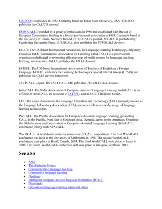 CALICO: Established in 1982. Currently based at Texas State University, USA. CALICO
publishes the CALICO Journal.
EUROCALL: Founded by a group of enthusiasts in 1986 and established with the aid of
European Commission funding as a formal professional association in 1993. Currently based at
the University of Ulster, Northern Ireland. EUROCALL's journal, ReCALL, is published by
Cambridge University Press. EUROCALL also publishes the EUROCALL Review.
IALLT: The US-based International Association for Language Learning Technology, originally
known as IALL (International Association for Learning Labs). IALLT is a professional
organisation dedicated to promoting effective uses of media centres for language teaching,
learning, and research. IALLT publishes the IALLT Journal.
IATEFL: The UK-based International Association of Teachers of English as a Foreign
Language. IATEFL embraces the Learning Technologies Special Interest Group (LTSIG) and
publishes the CALL Review newsletter.
JALTCALL: Japan. The JALT CALL SIG publishes The JALT CALL Journal.
IndiaCALL:The India Association of Computer Assisted Language Learning. IndiaCALL is an
affiliate of AsiaCALL, an associate of IATEFL, and an IALLT Regional Group.
LET: The Japan Association for Language Education and Technology (LET), formerly known as
the Language Laboratory Association (LLA), and now embraces a wider range of language
learning technologies.
PacCALL: The Pacific Association for Computer Assisted Language Learning, promoting
CALL in the Pacific, from East to Southeast Asia, Oceania, across to the Americas. Organises
the Globalization and Localization in Computer-Assisted Language Learning (GLoCALL)
conference jointly with APACALL.
WorldCALL: A worldwide umbrella association of CALL associations. The first WorldCALL
conference was held at the University of Melbourne in 1998. The second WorldCALL
conference took place in Banff, Canada, 2003. The third WorldCALL took place in Japan in
2008. The fourth WorldCALL conference will take place in Glasgow, Scotland, 2013.
See also
 Anki
 The Alpheios Project
 Communicative language teaching
 Community language learning
 Duolingo
 Intelligent computer-assisted language instruction (ICALI)
 Flashcards
 Glossary of language teaching terms and ideas
 