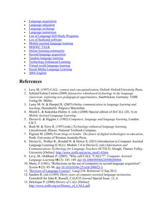  Language acquisition
 Language education
 Language exchange
 Language immersion
 List of Language Self-Study Programs
 List of flashcard software
 Mobile-assisted language learning
 MOOEC TALK
 Online learning community
 Second language acquisition
 Tandem language learning
 Technology-Enhanced Learning
 Virtual world language learning
 Social Media Language Learning
 ABA English
References
1. Levy M. (1997) CALL: context and conceptualisation, Oxford: Oxford University Press.
2. Schmid Euline Cutrim (2009) Interactive whiteboard technology in the language
classroom: exploring new pedagogical opportunities, Saarbrücken, Germany: VDM
Verlag Dr. Müller.
3. Lamy M.-N. & Hampel R. (2007) Online communication in language learning and
teaching, Houndmills: Palgrave Macmillan.
4. Shield L. & Kukulska-Hulme A. (eds.) (2008) Special edition of ReCALL (20, 3) on
Mobile Assisted Language Learning.
5. Davies G. & Higgins J. (1982) Computers, language and language learning, London:
CILT.
6. Bush M. & Terry R. (1997) (eds.) Technology-enhanced language learning,
Lincolnwood, Illinois: National Textbook Company.
7. Pegrum M. (2009) From blogs to bombs: The future of digital technologies in education,
Perth: University of Western Australia Press.
8. Davies G., Walker R., Rendall H. & Hewer S. (2011) Introduction to Computer Assisted
Language Learning (CALL). Module 1.4 in Davies G. (ed.) Information and
Communications Technology for Language Teachers (ICT4LT), Slough, Thames Valley
University [Online]: http://www.ict4lt.org/en/en_mod1-4.htm
9. Levy, M.; Hubbard, P. (2005). "Why call CALL "CALL"?". Computer Assisted
Language Learning 18 (3): 143–149. doi:10.1080/09588220500208884.
10. Marty, F (1981). "Reflections on the use of computers in second language acquisition".
System 9 (2): 85–98. doi:10.1016/0346-251x(81)90023-3.
11. "Reviews of Language Courses". Lang1234. Retrieved 12 Sep 2012.
12. Sanders R. (ed.) (1995) Thirty years of computer-assisted language instruction,
Festschrift for John R. Russell, CALICO Journal Special Issue, 12, 4.
13. Delcloque P. (2000) History of CALL [Online]:
http://www.ict4lt.org/en/History_of_CALL.pdf
 