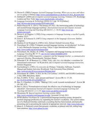 14. Davies G. (2005) Computer Assisted Language Learning: Where are we now and where
are we going? [ Online]: http://www.camsoftpartners.co.uk/docs/UCALL_Keynote.htm
15. Hubbard P. (2009) (ed.) Computer-assisted language learning, Volumes I-IV, Routledge:
London and New York: http://www.stanford.edu/~efs/callcc/
16. Language Learning & Technology (2010) 14, 3, pp. 14-18 [Online]:
http://llt.msu.edu/issues/october2010/index.html
17. Butler-Pascoe M. E. (2011) "The history of CALL: the intertwining paths of technology
and second/foreign language teaching", International Journal of Computer-Assisted
Language Learning and Teaching (IJCALLT) 1, 1: 16-32: http://www.igi-
global.com/ijcallt
18. Davies G. & Higgins J. (1985) Using computers in language learning: a teacher's guide,
London: CILT.
19. Jones C. & Fortescue S. (1987) Using computers in the language classroom, Harlow:
Longman.
20. Hardisty D. & Windeatt S. (1989) CALL, Oxford: Oxford University Press.
21. Warschauer M. (1996) "Computer-assisted language learning: an introduction". In Fotos
S. (ed.) Multimedia language teaching, Tokyo: Logos International [Online]:
http://www.ict4lt.org/en/warschauer.htm
22. Warschauer, M.; Healey, D. (1998). "Computers and language learning: an overview".
Language Teaching 31: 57–71. doi:10.1017/s0261444800012970.
23. Underwood J. (1984) Linguistics, computers and the language teacher: a communicative
approach, Rowley, Massachusetts: Newbury House.
24. Schneider E.W. & Bennion J.L. (1984) "Veni, vidi, vici, via videodisc: a simulator for
instructional courseware". In Wyatt D.H. (ed.) Computer-assisted language instruction,
Oxford: Pergamon.
25. Fuerstenberg G. (1993) A la rencontre de Philippe: Videodisc, Software, Teacher's
Manual and Student Activities Workbook: Yale University Press [Online]:
http://web.mit.edu/fll/www/projects/Philippe.html
26. Warschauer M. (2000) ‘"CALL for the 21st Century", IATEFL and ESADE Conference,
2 July 2000, Barcelona, Spain.
27. Bax, S (2003). "CALL - past, present and future". System 31 (1): 13–28.
doi:10.1016/s0346-251x(02)00071-4.
28. Bax, S.; Chambers, A. (2006). "Making CALL work: towards normalisation". System 34
(4): 465–479.
29. Bax S. (2011) "Normalisation revisited: the effective use of technology in language
education", International Journal of Computer-Assisted Language Learning and
Teaching (IJCALLT) 1, 2: 1-15: http://www.igi-global.com/ijcallt
30. Mounteney M. Spaced repetition learning systems (SRS):
http://www.omniglot.com/language/srs.php. Accessed 14 July 2011.
31. BYKI (Before You Know It): A personalized language-learning system, designed to
promote language proficiency by expanding the learner's vocabulary. The system makes
use of a flashcard interface and tracks everything that has been learned, automatically
presenting and re-presenting the material at appropriate intervals: http://www.byki.com/
32. phase-6: A flashcard system that presents vocabulary at phased intervals, aiding long-
term retention. http://www.phase-6.com/
 