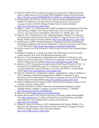 33. Decoo W. (2001) On the mortality of language learning methods. Paper given as the
James L. Barker lecture on 8 November 2001 at Brigham Young University [Online]:
http://web.archive.org/web/20080208190123/webh01.ua.ac.be/didascalia/mortality.htm
34. Gimeno-Sanz A. & Davies G. (2010) CALL software design and implementation.
Module 3.2 in Davies G. (ed.) Information and Communications Technology for
Language Teachers (ICT4LT), Slough, Thames Valley University [Online]:
http://www.ict4lt.org/en/en_mod3-2.htm
35. Egbert J., Chao C.-C., & Hanson-Smith E. (2007) Introduction: Foundations for Teaching
and Learning. In Egbert J. & E. Hanson-Smith (eds.) CALL environments: Research,
practice, and critical issues (2nd edition). Alexandria, VA: TESOL. (pp. 1-14).
36. Bangs P. (2011) Introduction to CALL authoring programs. Module 2.5 in Davies G.
(ed.) Information and Communications Technology for Language Teachers (ICT4LT),
Slough, Thames Valley University [Online]: http://www.ict4lt.org/en/en_mod2-5.htm
37. Stepp-Greany J. (2002) "Student perceptions on language learning in a technological
environment: implications for the new millennium", Language Learning & Technology 6,
1: 165-180 [Online]: http://llt.msu.edu/vol6num1/steppgreany/default.html
38. Côté D., Narins Levy S. & O'Connor P. (1962) Ecouter et Parler, Paris: Librairie Marcel
Didier.
39. Burgdorf I. Montani K., Z. Skreb Z. & Vidovic M. (1962) Deutsch durch die audio-
visuelle Methode, New York: Holt Rinehart and Winston 1962.
40. Davies G. (2011) Introduction to multimedia CALL. Module 2.2 in Davies G. (ed.)
Information and Communications Technology for Language Teachers (ICT4LT), Slough,
Thames Valley University [Online]: http://www.ict4lt.org/en/en_mod2-2.htm
41. Davies G. (1997) "Lessons from the past, lessons for the future: 20 years of CALL". In
Korsvold A-K. & Rüschoff B. (eds.) New technologies in language learning and
teaching, Strasbourg: Council of Europe, p. 28. Also on the Web in a revised edition
(2009): http://www.camsoftpartners.co.uk/coegdd1.htm/
42. Davies G., Hamilton R., Weidmann B., Gabel S., Legenhausen L., Meus V. & Myers S.
(2011) Managing a multimedia language centre. Module 3.1 in Davies G. (ed.)
Information and Communications Technology for Language Teachers (ICT4LT), Slough,
Thames Valley University [Online]: http://www.ict4lt.org/en/en_mod3-1.htm
43. Mozzon-McPherson M. & Vismans R. (eds.) (2001) Beyond language teaching towards
language advising, London: CILT.
44. LeLoup J. & Ponterio R. (2003) "Interactive and multimedia techniques in online
language lessons: a sampler", Language Learning & Technology 7, 3 [Online]:
http://llt.msu.edu/vol7num3/net/default.html
45. Davies G. (2010) Graham Davies's Favourite Websites
46. Holmes M. & Arneil S. Hot Potatoes, University of Victoria, Canada. Downloadable
from: http://hotpot.uvic.ca: A library of Clipart for use with Hot Potatoes and other
authoring tools is also available at the University of Victoria site:
http://hcmc.uvic.ca/clipart/
47. Walker R., Davies G. & Hewer S. (2011) Introduction to the Internet. Module 1.5 in
Davies G. (ed.) Information and Communications Technology for Language Teachers
(ICT4LT), Slough, Thames Valley University [Online]:
http://www.ict4lt.org/en/en_mod1-5.htm
 