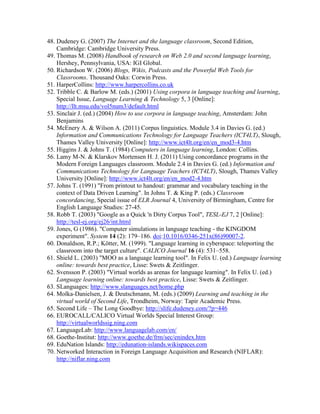 48. Dudeney G. (2007) The Internet and the language classroom, Second Edition,
Cambridge: Cambridge University Press.
49. Thomas M. (2008) Handbook of research on Web 2.0 and second language learning,
Hershey, Pennsylvania, USA: IGI Global.
50. Richardson W. (2006) Blogs, Wikis, Podcasts and the Powerful Web Tools for
Classrooms. Thousand Oaks: Corwin Press.
51. HarperCollins: http://www.harpercollins.co.uk
52. Tribble C. & Barlow M. (eds.) (2001) Using corpora in language teaching and learning,
Special Issue, Language Learning & Technology 5, 3 [Online]:
http://llt.msu.edu/vol5num3/default.html
53. Sinclair J. (ed.) (2004) How to use corpora in language teaching, Amsterdam: John
Benjamins
54. McEnery A. & Wilson A. (2011) Corpus linguistics. Module 3.4 in Davies G. (ed.)
Information and Communications Technology for Language Teachers (ICT4LT), Slough,
Thames Valley University [Online]: http://www.ict4lt.org/en/en_mod3-4.htm
55. Higgins J. & Johns T. (1984) Computers in language learning, London: Collins.
56. Lamy M-N. & Klarskov Mortensen H. J. (2011) Using concordance programs in the
Modern Foreign Languages classroom. Module 2.4 in Davies G. (ed.) Information and
Communications Technology for Language Teachers (ICT4LT), Slough, Thames Valley
University [Online]: http://www.ict4lt.org/en/en_mod2-4.htm
57. Johns T. (1991) "From printout to handout: grammar and vocabulary teaching in the
context of Data Driven Learning". In Johns T. & King P. (eds.) Classroom
concordancing, Special issue of ELR Journal 4, University of Birmingham, Centre for
English Language Studies: 27-45.
58. Robb T. (2003) "Google as a Quick 'n Dirty Corpus Tool", TESL-EJ 7, 2 [Online]:
http://tesl-ej.org/ej26/int.html
59. Jones, G (1986). "Computer simulations in language teaching - the KINGDOM
experiment". System 14 (2): 179–186. doi:10.1016/0346-251x(86)90007-2.
60. Donaldson, R.P.; Kötter, M. (1999). "Language learning in cyberspace: teleporting the
classroom into the target culture". CALICO Journal 16 (4): 531–558.
61. Shield L. (2003) "MOO as a language learning tool". In Felix U. (ed.) Language learning
online: towards best practice, Lisse: Swets & Zeitlinger.
62. Svensson P. (2003) "Virtual worlds as arenas for language learning". In Felix U. (ed.)
Language learning online: towards best practice, Lisse: Swets & Zeitlinger.
63. SLanguages: http://www.slanguages.net/home.php
64. Molka-Danielsen, J. & Deutschmann, M. (eds.) (2009) Learning and teaching in the
virtual world of Second Life, Trondheim, Norway: Tapir Academic Press.
65. Second Life – The Long Goodbye: http://slife.dudeney.com/?p=446
66. EUROCALL/CALICO Virtual Worlds Special Interest Group:
http://virtualworldssig.ning.com
67. LanguageLab: http://www.languagelab.com/en/
68. Goethe-Institut: http://www.goethe.de/frm/sec/enindex.htm
69. EduNation Islands: http://edunation-islands.wikispaces.com
70. Networked Interaction in Foreign Language Acquisition and Research (NIFLAR):
http://niflar.ning.com
 