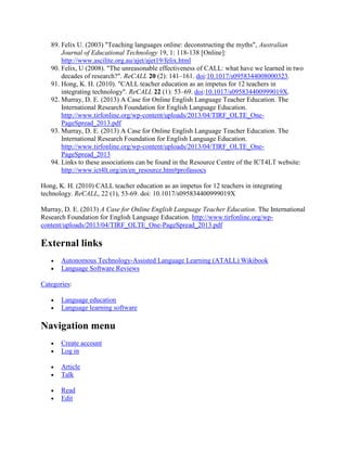 89. Felix U. (2003) "Teaching languages online: deconstructing the myths", Australian
Journal of Educational Technology 19, 1: 118-138 [Online]:
http://www.ascilite.org.au/ajet/ajet19/felix.html
90. Felix, U (2008). "The unreasonable effectiveness of CALL: what have we learned in two
decades of research?". ReCALL 20 (2): 141–161. doi:10.1017/s0958344008000323.
91. Hong, K. H. (2010). "CALL teacher education as an impetus for 12 teachers in
integrating technology". ReCALL 22 (1): 53–69. doi:10.1017/s095834400999019X.
92. Murray, D. E. (2013) A Case for Online English Language Teacher Education. The
International Research Foundation for English Language Education.
http://www.tirfonline.org/wp-content/uploads/2013/04/TIRF_OLTE_One-
PageSpread_2013.pdf
93. Murray, D. E. (2013) A Case for Online English Language Teacher Education. The
International Research Foundation for English Language Education.
http://www.tirfonline.org/wp-content/uploads/2013/04/TIRF_OLTE_One-
PageSpread_2013
94. Links to these associations can be found in the Resource Centre of the ICT4LT website:
http://www.ict4lt.org/en/en_resource.htm#profassocs
Hong, K. H. (2010) CALL teacher education as an impetus for 12 teachers in integrating
technology. ReCALL, 22 (1), 53-69. doi: 10.1017/s095834400999019X
Murray, D. E. (2013) A Case for Online English Language Teacher Education. The International
Research Foundation for English Language Education. http://www.tirfonline.org/wp-
content/uploads/2013/04/TIRF_OLTE_One-PageSpread_2013.pdf
External links
 Autonomous Technology-Assisted Language Learning (ATALL) Wikibook
 Language Software Reviews
Categories:
 Language education
 Language learning software
Navigation menu
 Create account
 Log in
 Article
 Talk
 Read
 Edit
 