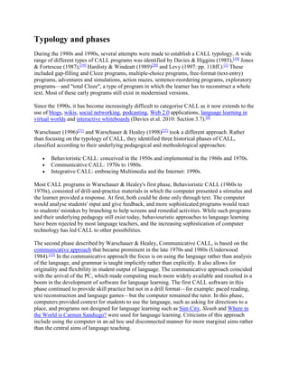 Typology and phases
During the 1980s and 1990s, several attempts were made to establish a CALL typology. A wide
range of different types of CALL programs was identified by Davies & Higgins (1985),[18]
Jones
& Fortescue (1987),[19]
Hardisty & Windeatt (1989)[20]
and Levy (1997: pp. 118ff.).[1]
These
included gap-filling and Cloze programs, multiple-choice programs, free-format (text-entry)
programs, adventures and simulations, action mazes, sentence-reordering programs, exploratory
programs—and "total Cloze", a type of program in which the learner has to reconstruct a whole
text. Most of these early programs still exist in modernised versions.
Since the 1990s, it has become increasingly difficult to categorise CALL as it now extends to the
use of blogs, wikis, social networking, podcasting, Web 2.0 applications, language learning in
virtual worlds and interactive whiteboards (Davies et al. 2010: Section 3.7).[8]
Warschauer (1996)[21]
and Warschauer & Healey (1998)[22]
took a different approach. Rather
than focusing on the typology of CALL, they identified three historical phases of CALL,
classified according to their underlying pedagogical and methodological approaches:
 Behavioristic CALL: conceived in the 1950s and implemented in the 1960s and 1970s.
 Communicative CALL: 1970s to 1980s.
 Integrative CALL: embracing Multimedia and the Internet: 1990s.
Most CALL programs in Warschauer & Healey's first phase, Behavioristic CALL (1960s to
1970s), consisted of drill-and-practice materials in which the computer presented a stimulus and
the learner provided a response. At first, both could be done only through text. The computer
would analyse students' input and give feedback, and more sophisticated programs would react
to students' mistakes by branching to help screens and remedial activities. While such programs
and their underlying pedagogy still exist today, behaviouristic approaches to language learning
have been rejected by most language teachers, and the increasing sophistication of computer
technology has led CALL to other possibilities.
The second phase described by Warschauer & Healey, Communicative CALL, is based on the
communicative approach that became prominent in the late 1970s and 1980s (Underwood
1984).[23]
In the communicative approach the focus is on using the language rather than analysis
of the language, and grammar is taught implicitly rather than explicitly. It also allows for
originality and flexibility in student output of language. The communicative approach coincided
with the arrival of the PC, which made computing much more widely available and resulted in a
boom in the development of software for language learning. The first CALL software in this
phase continued to provide skill practice but not in a drill format—for example: paced reading,
text reconstruction and language games—but the computer remained the tutor. In this phase,
computers provided context for students to use the language, such as asking for directions to a
place, and programs not designed for language learning such as Sim City, Sleuth and Where in
the World is Carmen Sandiego? were used for language learning. Criticisms of this approach
include using the computer in an ad hoc and disconnected manner for more marginal aims rather
than the central aims of language teaching.
 