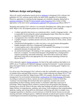 Software design and pedagogy
Above all, careful consideration must be given to pedagogy in designing CALL software, but
publishers of CALL software tend to follow the latest trend, regardless of its desirability.
Moreover, approaches to teaching foreign languages are constantly changing, dating back to
grammar-translation, through the direct method, audio-lingualism and a variety of other
approaches, to the more recent communicative approach and constructivism (Decoo 2001).[33]
Designing and creating CALL software is an extremely demanding task, calling upon a range of
skills. Major CALL development projects are usually managed by a team of people:
 A subject specialist (also known as a content provider) - usually a language teacher - who
is responsible for providing the content and pedagogical input. More than one subject
specialist is required for larger CALL projects.
 A programmer who is familiar with the chosen programming language or authoring tool.
 A graphic designer, to produce pictures and icons, and to advise on fonts, colour, screen
layout, etc.
 A professional photographer or, at the very least, a very good amateur photographer.
Graphic designers often have a background in photography too.
 A sound engineer and a video technician will be required if the package is to contain
substantial amounts of sound and video.
 An instructional designer. Developing a CALL package is more than just putting a text
book into a computer. An instructional designer will probably have a background in
cognitive psychology and media technology, and will be able to advise the subject
specialists in the team on the appropriate use of the chosen technology (Gimeno &
Davies 2010).[34]
CALL inherently supports learner autonomy, the final of the eight conditions that Egbert et al.
(2007) cite as “Conditions for Optimal Language Learning Environments”. Learner autonomy
places the learner firmly in control so that he or she “decides on learning goals” (Egbert et al.,
2007, p. 8).[35]
It is all too easy when designing CALL software to take the comfortable route and produce a set
of multiple-choice and gap-filling exercises, using a simple authoring tool (Bangs 2011),[36]
but
CALL is much more than this; Stepp-Greany (2002), for example, describes the creation and
management of an environment incorporating a constructivist and whole language philosophy.
According to constructivist theory, learners are active participants in tasks in which they
"construct" new knowledge derived from their prior experience. Learners also assume
responsibility for their learning, and the teacher is a facilitator rather than a purveyor of
knowledge. Whole language theory embraces constructivism and postulates that language
learning moves from the whole to the part, rather than building sub-skills to lead towards the
higher abilities of comprehension, speaking, and writing. It also emphasises that comprehending,
speaking, reading, and writing skills are interrelated, reinforcing each other in complex ways.
Language acquisition is, therefore, an active process in which the learner focuses on cues and
meaning and makes intelligent guesses. Additional demands are placed upon teachers working in
a technological environment incorporating constructivist and whole language theories. The
 