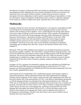 development of teachers’ professional skills must include new pedagogical as well as technical
and management skills. Regarding the issue of teacher facilitation in such an environment, the
teacher has a key role to play, but there could be a conflict between the aim to create an
atmosphere for learner independence and the teacher's natural feelings of responsibility. In order
to avoid learners’ negative perceptions, Stepp-Greany points out that it is especially important
for the teacher to continue to address their needs, especially those of low-ability learners.[37]
Multimedia
Language teachers have been avid users of technology for a very long time. Gramophone records
were among the first technological aids to be used by language teachers in order to present
students with recordings of native speakers’ voices, and broadcasts from foreign radio stations
were used to make recordings on reel-to-reel tape recorders. Other examples of technological
aids that have been used in the foreign language classroom include slide projectors, film-strip
projectors, film projectors, videocassette recorders and DVD players. In the early 1960s,
integrated courses (which were often described as multimedia courses) began to appear.
Examples of such courses are Ecouter et Parler (consisting of a coursebook and tape
recordings)[38]
and Deutsch durch die audiovisuelle Methode (consisting of an illustrated
coursebook, tape recordings and a film-strip - based on the Structuro-Global Audio-Visual
method).[39]
During the 1970s and 1980s standard microcomputers were incapable of producing sound and
they had poor graphics capability. This represented a step backwards for language teachers, who
by this time had become accustomed to using a range of different media in the foreign language
classroom. The arrival of the multimedia computer in the early 1990s was therefore a major
breakthrough as it enabled text, images, sound and video to be combined in one device and the
integration of the four basic skills of listening, speaking, reading and writing (Davies 2011:
Section 1).[40]
Examples of CALL programs for multimedia computers that were published on CD-ROM and
DVD from the mid-1990s onwards are described by Davies (2010: Section 3).[40]
CALL
programs are still being published on CD-ROM and DVD, but Web-based multimedia CALL has
now virtually supplanted these media.
Following the arrival of multimedia CALL, multimedia language centres began to appear in
educational institutions. While multimedia facilities offer many opportunities for language
learning with the integration of text, images, sound and video, these opportunities have often not
been fully utilised. One of the main promises of CALL is the ability to individualise learning but,
as with the language labs that were introduced into educational institutions in the 1960s and
1970s, the use of the facilities of multimedia centres has often devolved into rows of students all
doing the same drills (Davies 2010: Section 3.1).[40]
There is therefore a danger that multimedia
centres may go the same way as the language labs. Following a boom period in the 1970s,
language labs went rapidly into decline. Davies (1997: p. 28) lays the blame mainly on the
failure to train teachers to use language labs, both in terms of operation and in terms of
developing new methodologies, but there were other factors such as poor reliability, lack of
materials and a lack of good ideas.[41]
 