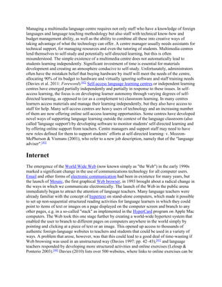 Managing a multimedia language centre requires not only staff who have a knowledge of foreign
languages and language teaching methodology but also staff with technical know-how and
budget management ability, as well as the ability to combine all these into creative ways of
taking advantage of what the technology can offer. A centre manager usually needs assistants for
technical support, for managing resources and even the tutoring of students. Multimedia centres
lend themselves to self-study and potentially self-directed learning, but this is often
misunderstood. The simple existence of a multimedia centre does not automatically lead to
students learning independently. Significant investment of time is essential for materials
development and creating an atmosphere conducive to self-study. Unfortunately, administrators
often have the mistaken belief that buying hardware by itself will meet the needs of the centre,
allocating 90% of its budget to hardware and virtually ignoring software and staff training needs
(Davies et al. 2011: Foreword).[42]
Self-access language learning centres or independent learning
centres have emerged partially independently and partially in response to these issues. In self-
access learning, the focus is on developing learner autonomy through varying degrees of self-
directed learning, as opposed to (or as a complement to) classroom learning. In many centres
learners access materials and manage their learning independently, but they also have access to
staff for help. Many self-access centres are heavy users of technology and an increasing number
of them are now offering online self-access learning opportunities. Some centres have developed
novel ways of supporting language learning outside the context of the language classroom (also
called 'language support') by developing software to monitor students' self-directed learning and
by offering online support from teachers. Centre managers and support staff may need to have
new roles defined for them to support students’ efforts at self-directed learning: v. Mozzon-
McPherson & Vismans (2001), who refer to a new job description, namely that of the "language
adviser".[43]
Internet
The emergence of the World Wide Web (now known simply as "the Web") in the early 1990s
marked a significant change in the use of communications technology for all computer users.
Email and other forms of electronic communication had been in existence for many years, but
the launch of Mosaic, the first graphical Web browser, in 1993 brought about a radical change in
the ways in which we communicate electronically. The launch of the Web in the public arena
immediately began to attract the attention of language teachers. Many language teachers were
already familiar with the concept of hypertext on stand-alone computers, which made it possible
to set up non-sequential structured reading activities for language learners in which they could
point to items of text or images on a page displayed on the computer screen and branch to any
other pages, e.g. in a so-called "stack" as implemented in the HyperCard program on Apple Mac
computers. The Web took this one stage further by creating a world-wide hypertext system that
enabled the user to branch to different pages on computers anywhere in the world simply by
pointing and clicking at a piece of text or an image. This opened up access to thousands of
authentic foreign-language websites to teachers and students that could be used in a variety of
ways. A problem that arose, however, was that this could lead to a good deal of time-wasting if
Web browsing was used in an unstructured way (Davies 1997: pp. 42–43),[41]
and language
teachers responded by developing more structured activities and online exercises (Leloup &
Ponterio 2003).[44]
Davies (2010) lists over 500 websites, where links to online exercises can be
 
