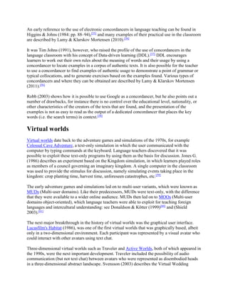 An early reference to the use of electronic concordancers in language teaching can be found in
Higgins & Johns (1984: pp. 88–94),[55]
and many examples of their practical use in the classroom
are described by Lamy & Klarskov Mortensen (2010).[56]
It was Tim Johns (1991), however, who raised the profile of the use of concordancers in the
language classroom with his concept of Data-driven learning (DDL).[57]
DDL encourages
learners to work out their own rules about the meaning of words and their usage by using a
concordancer to locate examples in a corpus of authentic texts. It is also possible for the teacher
to use a concordancer to find examples of authentic usage to demonstrate a point of grammar or
typical collocations, and to generate exercises based on the examples found. Various types of
concordancers and where they can be obtained are described by Lamy & Klarskov Mortensen
(2011).[56]
Robb (2003) shows how it is possible to use Google as a concordancer, but he also points out a
number of drawbacks, for instance there is no control over the educational level, nationality, or
other characteristics of the creators of the texts that are found, and the presentation of the
examples is not as easy to read as the output of a dedicated concordancer that places the key
words (i.e. the search terms) in context.[58]
Virtual worlds
Virtual worlds date back to the adventure games and simulations of the 1970s, for example
Colossal Cave Adventure, a text-only simulation in which the user communicated with the
computer by typing commands at the keyboard. Language teachers discovered that it was
possible to exploit these text-only programs by using them as the basis for discussion. Jones G.
(1986) describes an experiment based on the Kingdom simulation, in which learners played roles
as members of a council governing an imaginary kingdom. A single computer in the classroom
was used to provide the stimulus for discussion, namely simulating events taking place in the
kingdom: crop planting time, harvest time, unforeseen catastrophes, etc.[59]
The early adventure games and simulations led on to multi-user variants, which were known as
MUDs (Multi-user domains). Like their predecessors, MUDs were text-only, with the difference
that they were available to a wider online audience. MUDs then led on to MOOs (Multi-user
domains object-oriented), which language teachers were able to exploit for teaching foreign
languages and intercultural understanding: see Donaldson & Kötter (1999)[60]
and (Shield
2003).[61]
The next major breakthrough in the history of virtual worlds was the graphical user interface.
Lucasfilm's Habitat (1986), was one of the first virtual worlds that was graphically based, albeit
only in a two-dimensional environment. Each participant was represented by a visual avatar who
could interact with other avatars using text chat.
Three-dimensional virtual worlds such as Traveler and Active Worlds, both of which appeared in
the 1990s, were the next important development. Traveler included the possibility of audio
communication (but not text chat) between avatars who were represented as disembodied heads
in a three-dimensional abstract landscape. Svensson (2003) describes the Virtual Wedding
 