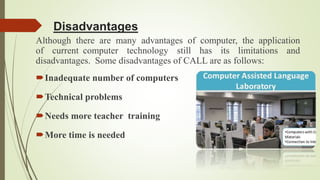Disadvantages
Although there are many advantages of computer, the application
of current computer technology still has its limitations and
disadvantages. Some disadvantages of CALL are as follows:
Inadequate number of computers
Technical problems
Needs more teacher training
More time is needed
 