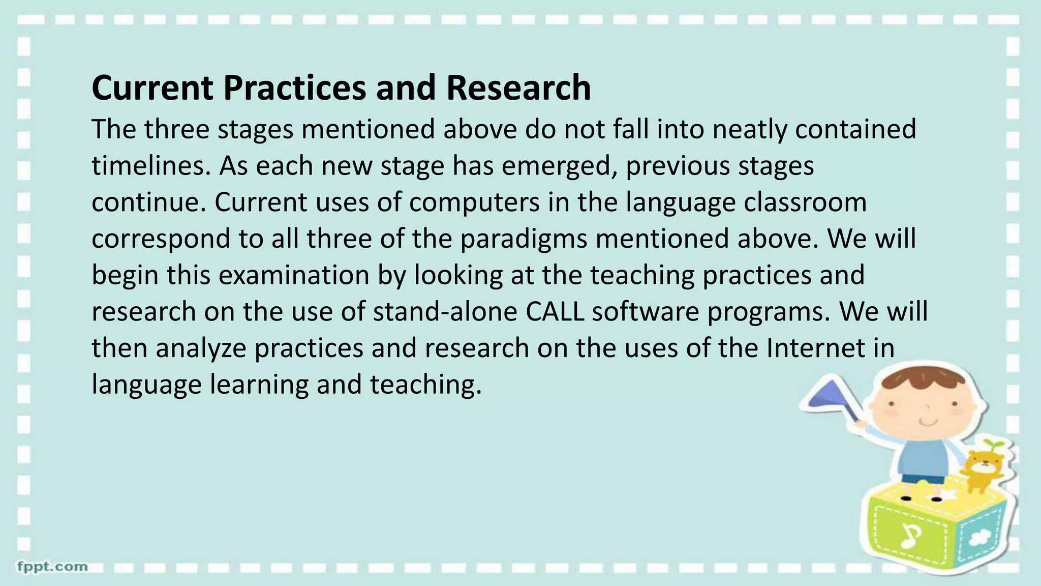 Current Practices and Research
The three stages mentioned above do not fall into neatly contained
timelines. As each new stage has emerged, previous stages
continue. Current uses of computers in the language classroom
correspond to all three of the paradigms mentioned above. We will
begin this examination by looking at the teaching practices and
research on the use of stand-alone CALL software programs. We will
then analyze practices and research on the uses of the Internet in
language learning and teaching.
 