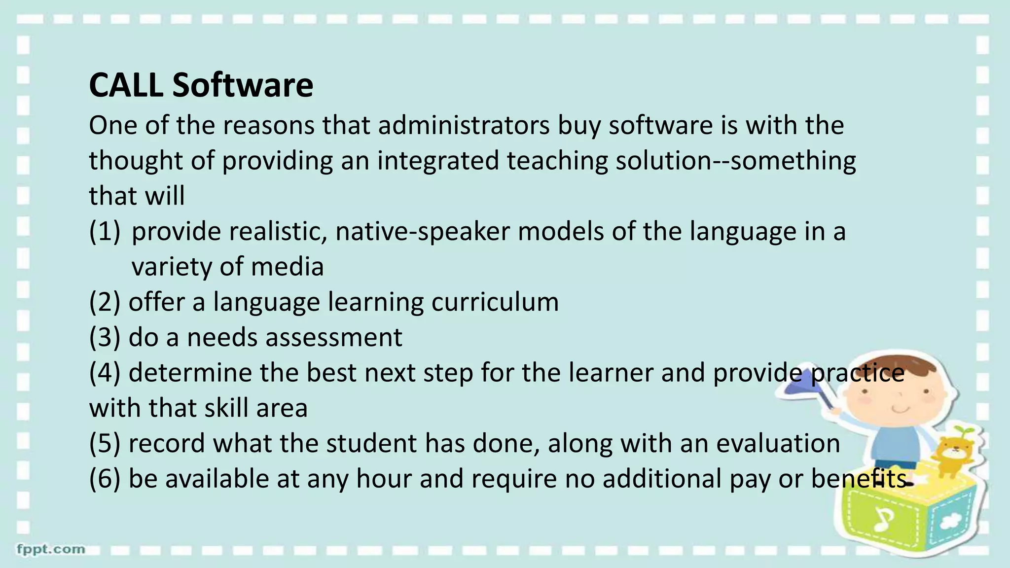 CALL Software
One of the reasons that administrators buy software is with the
thought of providing an integrated teaching solution--something
that will
(1) provide realistic, native-speaker models of the language in a
variety of media
(2) offer a language learning curriculum
(3) do a needs assessment
(4) determine the best next step for the learner and provide practice
with that skill area
(5) record what the student has done, along with an evaluation
(6) be available at any hour and require no additional pay or benefits
 