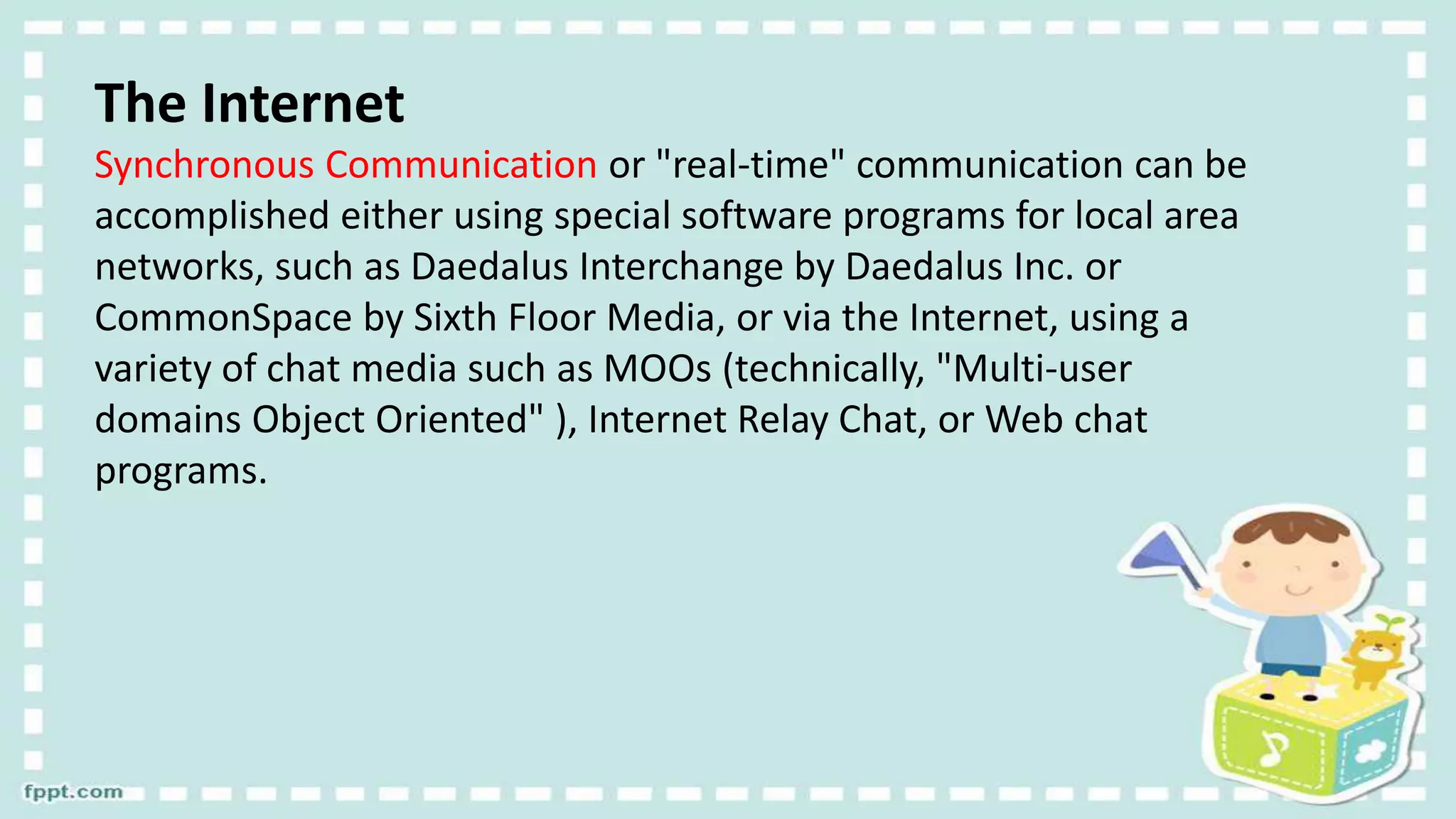 The Internet
Synchronous Communication or "real-time" communication can be
accomplished either using special software programs for local area
networks, such as Daedalus Interchange by Daedalus Inc. or
CommonSpace by Sixth Floor Media, or via the Internet, using a
variety of chat media such as MOOs (technically, "Multi-user
domains Object Oriented" ), Internet Relay Chat, or Web chat
programs.
 