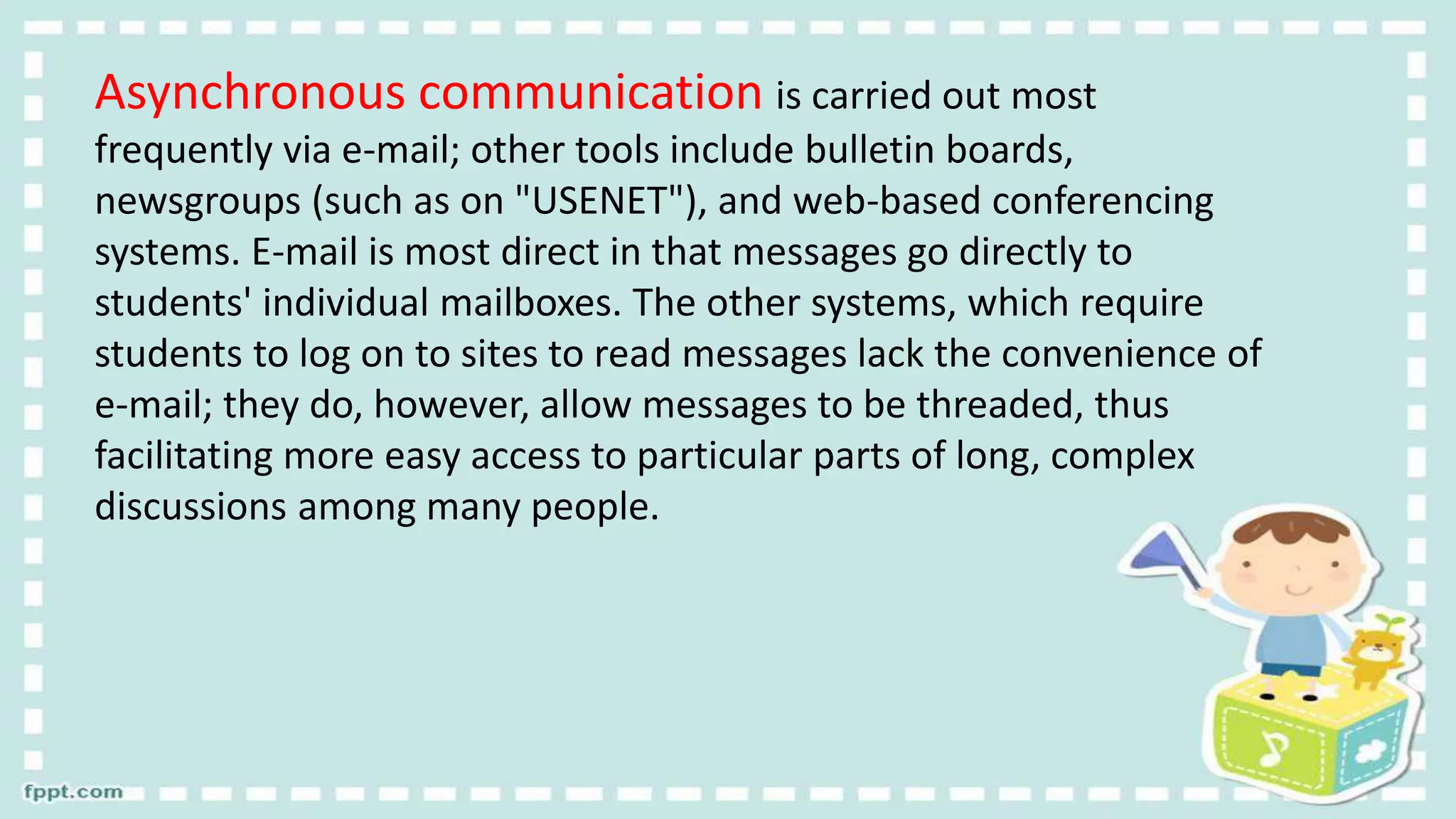 Asynchronous communication is carried out most
frequently via e-mail; other tools include bulletin boards,
newsgroups (such as on "USENET"), and web-based conferencing
systems. E-mail is most direct in that messages go directly to
students' individual mailboxes. The other systems, which require
students to log on to sites to read messages lack the convenience of
e-mail; they do, however, allow messages to be threaded, thus
facilitating more easy access to particular parts of long, complex
discussions among many people.
 
