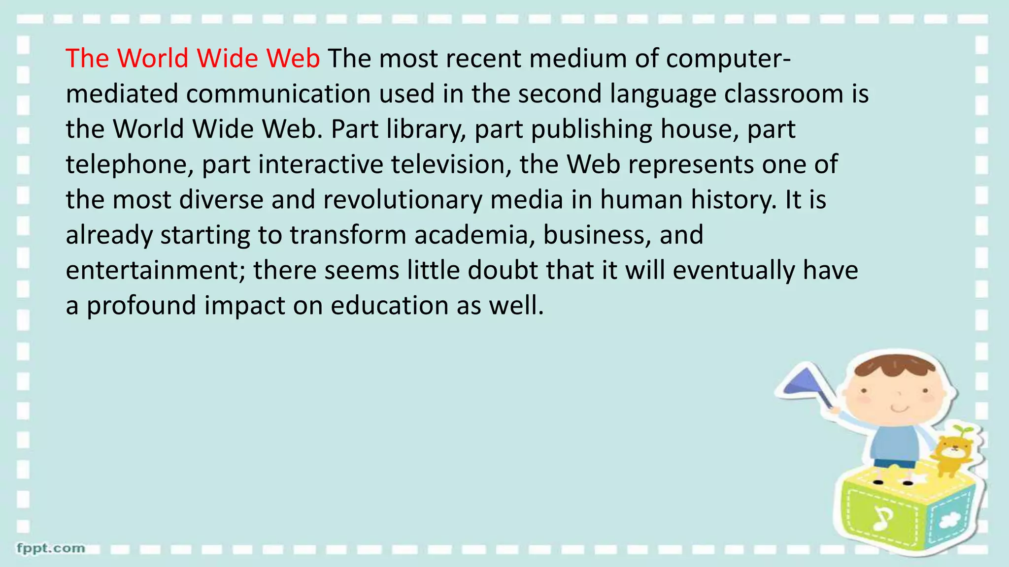 The World Wide Web The most recent medium of computer-
mediated communication used in the second language classroom is
the World Wide Web. Part library, part publishing house, part
telephone, part interactive television, the Web represents one of
the most diverse and revolutionary media in human history. It is
already starting to transform academia, business, and
entertainment; there seems little doubt that it will eventually have
a profound impact on education as well.
 