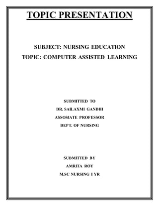 TOPIC PRESENTATION
SUBJECT: NURSING EDUCATION
TOPIC: COMPUTER ASSISTED LEARNING
SUBMITTED TO
DR. SAILAXMI GANDHI
ASSOSIATE PROFESSOR
DEPT. OF NURSING
SUBMITTED BY
AMRITA ROY
M.SC NURSING I YR
 