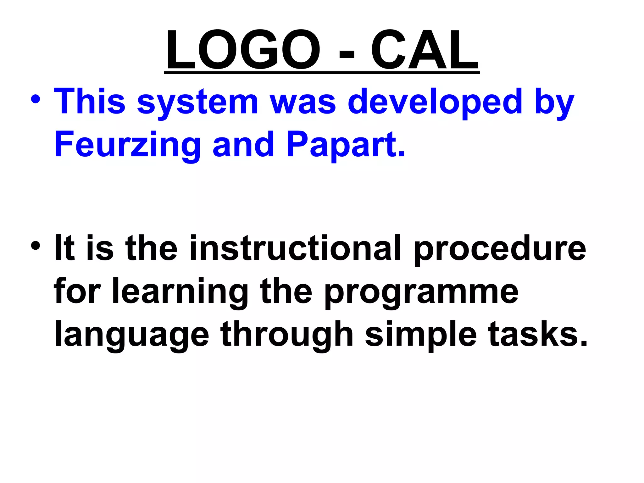 LOGO - CAL
• This system was developed by
Feurzing and Papart.
• It is the instructional procedure
for learning the programme
language through simple tasks.
 