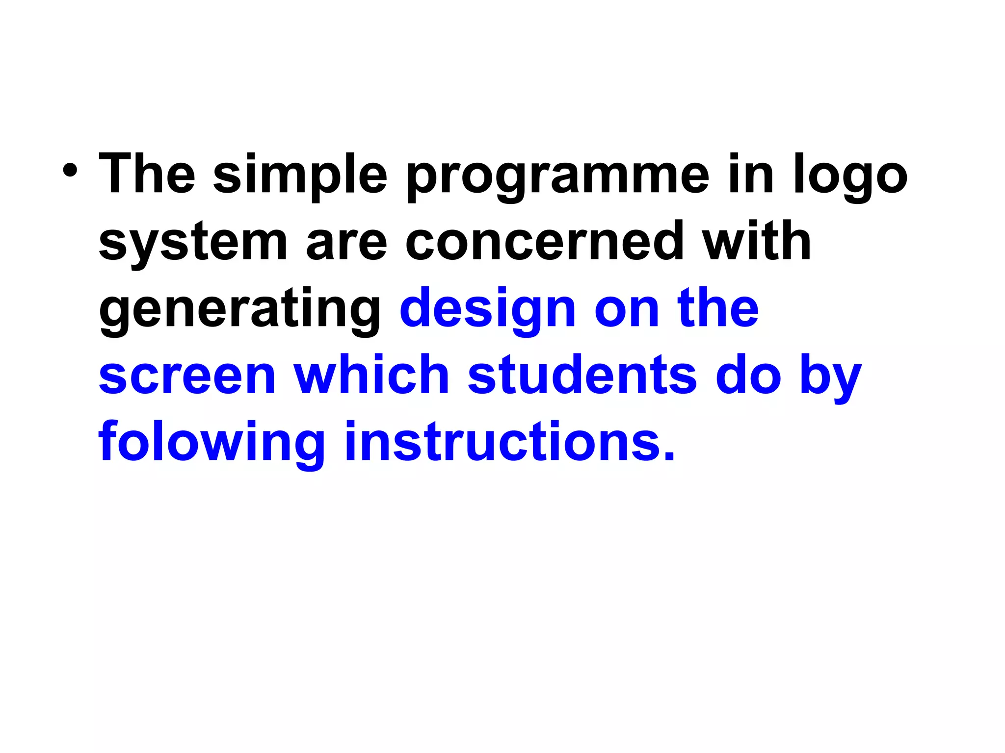 • The simple programme in logo
system are concerned with
generating design on the
screen which students do by
folowing instructions.
 