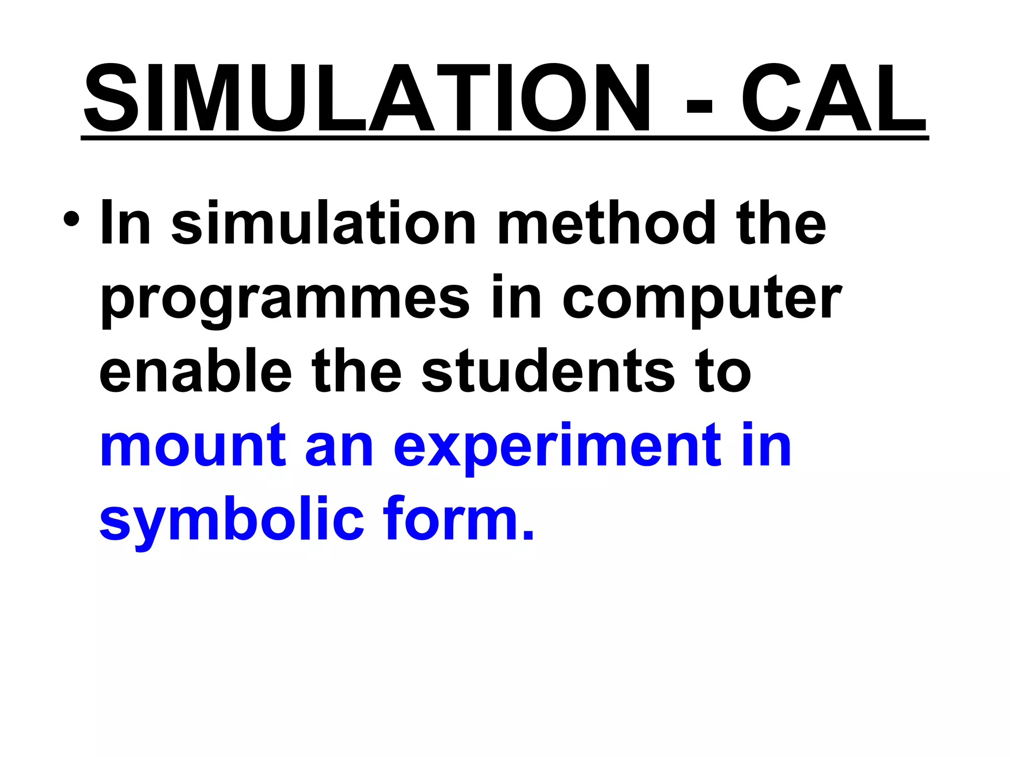 SIMULATION - CAL
• In simulation method the
programmes in computer
enable the students to
mount an experiment in
symbolic form.
 