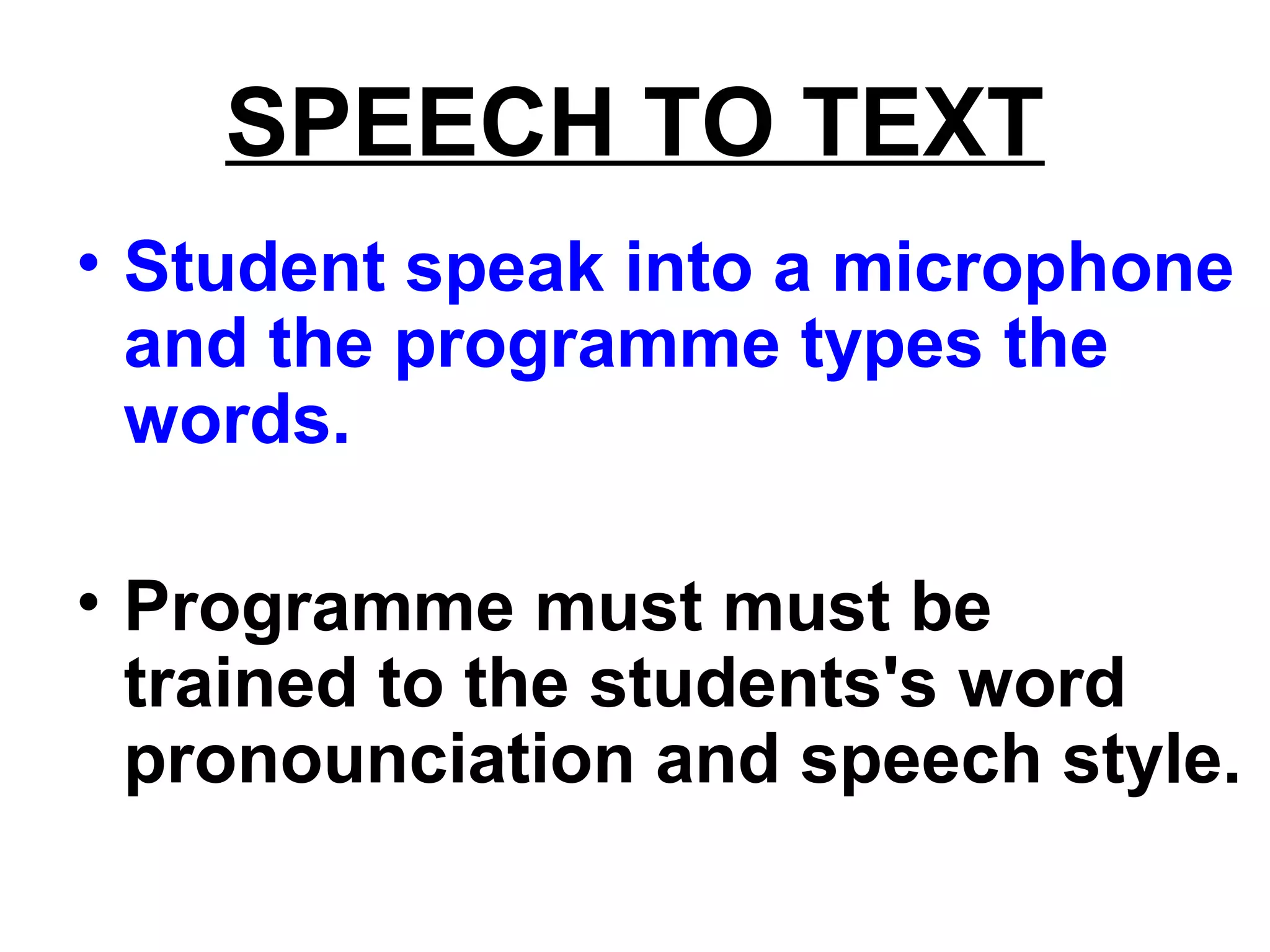 SPEECH TO TEXT
• Student speak into a microphone
and the programme types the
words.
• Programme must must be
trained to the students's word
pronounciation and speech style.
 