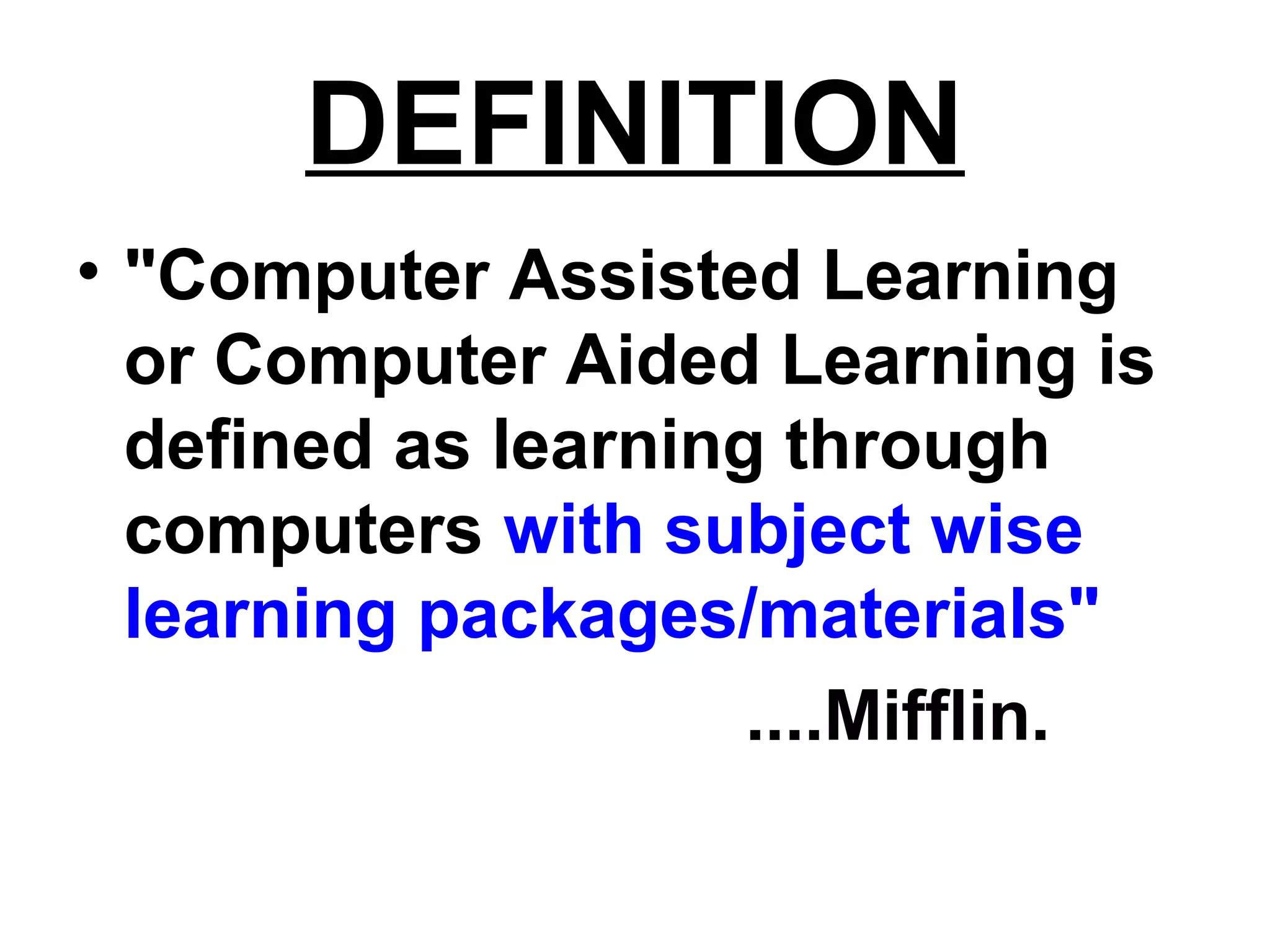 DEFINITION
• "Computer Assisted Learning
or Computer Aided Learning is
defined as learning through
computers with subject wise
learning packages/materials"
....Mifflin.
 