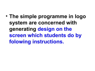 • The simple programme in logo
system are concerned with
generating design on the
screen which students do by
folowing instructions.
 