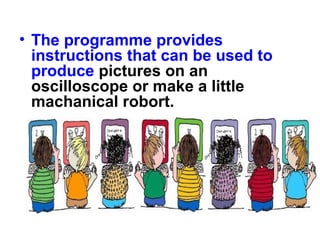 • The programme provides
instructions that can be used to
produce pictures on an
oscilloscope or make a little
machanical robort.
 