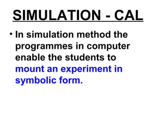 SIMULATION - CAL
• In simulation method the
programmes in computer
enable the students to
mount an experiment in
symbolic form.
 