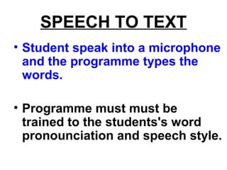 SPEECH TO TEXT
• Student speak into a microphone
and the programme types the
words.
• Programme must must be
trained to the students's word
pronounciation and speech style.
 