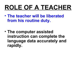 ROLE OF A TEACHER
• The teacher will be liberated
from his routine duty.
• The computer assisted
instruction can complete the
language data accurately and
rapidly.
 