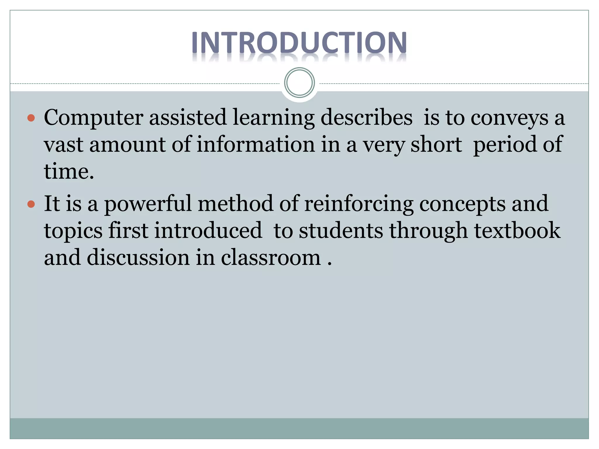 INTRODUCTION
Computer assisted learning describes is to conveys a
vast amount of information in a very short period of
time.
It is a powerful method of reinforcing concepts and
topics first introduced to students through textbook
and discussion in classroom .