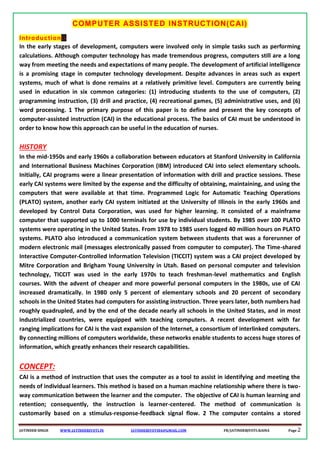 JATINDER SINGH WWW.JATINDERJYOTI.IN JATINDERJYOTI84@GMAIL.COM FB/JATINDERJYOTI.RAINA Page 2
COMPUTER ASSISTED INSTRUCTION(CAI)
Introduction:-
In the early stages of development, computers were involved only in simple tasks such as performing
calculations. Although computer technology has made tremendous progress, computers still are a long
way from meeting the needs and expectations of many people. The development of artificial intelligence
is a promising stage in computer technology development. Despite advances in areas such as expert
systems, much of what is done remains at a relatively primitive level. Computers are currently being
used in education in six common categories: (1) introducing students to the use of computers, (2)
programming instruction, (3) drill and practice, (4) recreational games, (5) administrative uses, and (6)
word processing. 1 The primary purpose of this paper is to define and present the key concepts of
computer-assisted instruction (CAI) in the educational process. The basics of CAI must be understood in
order to know how this approach can be useful in the education of nurses.
HISTORY
In the mid-1950s and early 1960s a collaboration between educators at Stanford University in California
and International Business Machines Corporation (IBM) introduced CAI into select elementary schools.
Initially, CAI programs were a linear presentation of information with drill and practice sessions. These
early CAI systems were limited by the expense and the difficulty of obtaining, maintaining, and using the
computers that were available at that time. Programmed Logic for Automatic Teaching Operations
(PLATO) system, another early CAI system initiated at the University of Illinois in the early 1960s and
developed by Control Data Corporation, was used for higher learning. It consisted of a mainframe
computer that supported up to 1000 terminals for use by individual students. By 1985 over 100 PLATO
systems were operating in the United States. From 1978 to 1985 users logged 40 million hours on PLATO
systems. PLATO also introduced a communication system between students that was a forerunner of
modern electronic mail (messages electronically passed from computer to computer). The Time-shared
Interactive Computer-Controlled Information Television (TICCIT) system was a CAI project developed by
Mitre Corporation and Brigham Young University in Utah. Based on personal computer and television
technology, TICCIT was used in the early 1970s to teach freshman-level mathematics and English
courses. With the advent of cheaper and more powerful personal computers in the 1980s, use of CAI
increased dramatically. In 1980 only 5 percent of elementary schools and 20 percent of secondary
schools in the United States had computers for assisting instruction. Three years later, both numbers had
roughly quadrupled, and by the end of the decade nearly all schools in the United States, and in most
industrialized countries, were equipped with teaching computers. A recent development with far
ranging implications for CAI is the vast expansion of the Internet, a consortium of interlinked computers.
By connecting millions of computers worldwide, these networks enable students to access huge stores of
information, which greatly enhances their research capabilities.
CONCEPT:
CAI is a method of instruction that uses the computer as a tool to assist in identifying and meeting the
needs of individual learners. This method is based on a human machine relationship where there is two-
way communication between the learner and the computer. The objective of CAI is human learning and
retention; consequently, the instruction is learner-centered. The method of communication is
customarily based on a stimulus-response-feedback signal flow. 2 The computer contains a stored
 