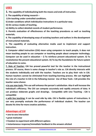 JATINDER SINGH WWW.JATINDERJYOTI.IN JATINDERJYOTI84@GMAIL.COM FB/JATINDERJYOTI.RAINA Page 6
USES
1. The capability of individualizing both the means and ends of instruction.
2. The capability of doing research –
i) On teaching under controlled conditions.
ii) Under conditions which individualize instructions in a particular way.
iii) On various modes of teaching.
iv) Ability to collect detailed records of student performance.
3. Permits evaluation of effectiveness of the teaching procedures as well as teaching
materials.
4. The capability of developing ways of assisting teachers and authors in the development
of instructional materials.
5. The capability of evaluating alternative media used to implement and support
instruction.
6. Computer aided instruction (CAI) mean using computers to teach people, it does not
mean teaching people to use computer or teaching people about computer technology.
Computer can be used in education – i) To reinforce present educational system. ii) To
revolutionize the present educational system. iii) To lay the foundations for future system
of education to come.
7. Role of Teacher: CAI has proved powerful tool for the teacher in the instructional
process. Of course, there is some change in teacher’s role as. CAI directly interacts with
the students individually and with the teacher. Teachers are to play their role in CAI.
Human teachers cannot be eliminated from teaching-learning process. We can highlight
the role of a teacher in CAI in the following manner Use of New Tools : CAI provides the
teacher some chance
 to use new tools: This use will enhance the person’s satisfaction. Also it will increase the
individual’s efficiency. The CAI can compute accurately and rapidly amounts of data. It
can produce elaborate graphs and drawings. Compatible with Line Teaching : CAI is
compatible
 with line teaching: It can be used side by side. CAI is flexible system of instructions. It
can very promptly evaluate the performance of individual student. The teacher can
devote his time for more creative activities.
Advantages of CAI
• one-to-one interaction
• great motivator
• freedom to experiment with different options
• instantaneous response/immediate feedback to the answers elicited
 