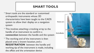SMART TOOLS
 Smart tools are the standard or customised
orthopaedic instruments whose 3D
characteristics have been taught to the CAOS
system to allow their display on a navigation
system
 This involves attaching a tracking array to the
handle of an instrument to confirm a
connection between the handle and the system
 The working end of the instrument is then
placed onto a known location, and a
REGISTRATION between the handle and
working tip of the instrument is made, including
the offset and the orientation device
 