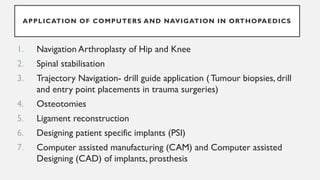 APPLICATION OF COMPUTERS AND NAVIGATION IN ORTHOPAEDICS
1. Navigation Arthroplasty of Hip and Knee
2. Spinal stabilisation
3. Trajectory Navigation- drill guide application (Tumour biopsies, drill
and entry point placements in trauma surgeries)
4. Osteotomies
5. Ligament reconstruction
6. Designing patient specific implants (PSI)
7. Computer assisted manufacturing (CAM) and Computer assisted
Designing (CAD) of implants, prosthesis
 