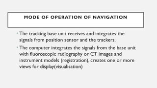 MODE OF OPERATION OF NAVIGATION
• The tracking base unit receives and integrates the
signals from position sensor and the trackers.
• The computer integrates the signals from the base unit
with fluoroscopic radiography or CT images and
instrument models (registration), creates one or more
views for display(visualisation)
 