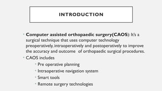 INTRODUCTION
• Computer assisted orthopaedic surgery(CAOS): It’s a
surgical technique that uses computer technology
preoperatively, intraoperatively and postoperatively to improve
the accuracy and outcome of orthopaedic surgical procedures.
• CAOS includes
• Pre operative planning
• Intraoperative navigation system
• Smart tools
• Remote surgery technologies
 