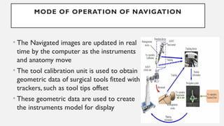 MODE OF OPERATION OF NAVIGATION
• The Navigated images are updated in real
time by the computer as the instruments
and anatomy move
• The tool calibration unit is used to obtain
geometric data of surgical tools fitted with
trackers, such as tool tips offset
• These geometric data are used to create
the instruments model for display
 
