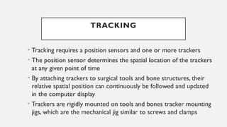 TRACKING
• Tracking requires a position sensors and one or more trackers
• The position sensor determines the spatial location of the trackers
at any given point of time
• By attaching trackers to surgical tools and bone structures, their
relative spatial position can continuously be followed and updated
in the computer display
• Trackers are rigidly mounted on tools and bones tracker mounting
jigs, which are the mechanical jig similar to screws and clamps
 