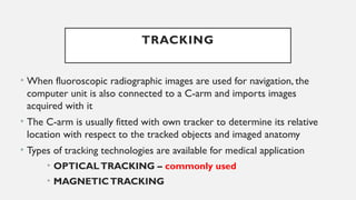• When fluoroscopic radiographic images are used for navigation, the
computer unit is also connected to a C-arm and imports images
acquired with it
• The C-arm is usually fitted with own tracker to determine its relative
location with respect to the tracked objects and imaged anatomy
• Types of tracking technologies are available for medical application
• OPTICALTRACKING – commonly used
• MAGNETICTRACKING
TRACKING
 