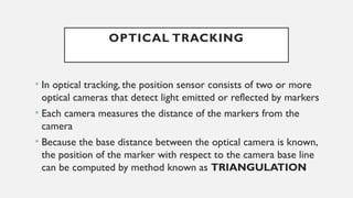 OPTICAL TRACKING
• In optical tracking, the position sensor consists of two or more
optical cameras that detect light emitted or reflected by markers
• Each camera measures the distance of the markers from the
camera
• Because the base distance between the optical camera is known,
the position of the marker with respect to the camera base line
can be computed by method known as TRIANGULATION
 
