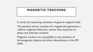 MAGNETIC TRACKING
• It works by measuring variations of general magnetic field
• The position sensor consists of a magnet that generates a
uniform magnetic field and a sensor that measures its
phase and intensity variation
• Magnetic trackers are susceptible to the presence of
ferromagnetic objects and other disturbances in the EM
fields
 