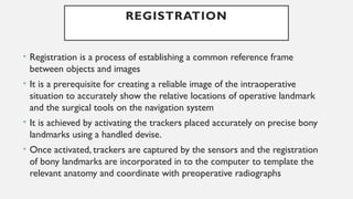 REGISTRATION
• Registration is a process of establishing a common reference frame
between objects and images
• It is a prerequisite for creating a reliable image of the intraoperative
situation to accurately show the relative locations of operative landmark
and the surgical tools on the navigation system
• It is achieved by activating the trackers placed accurately on precise bony
landmarks using a handled devise.
• Once activated, trackers are captured by the sensors and the registration
of bony landmarks are incorporated in to the computer to template the
relevant anatomy and coordinate with preoperative radiographs
 