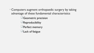 • Computers augment orthopaedic surgery by taking
advantage of these fundamental characteristics
Geometric precision
Reproducibility
Perfect memory
Lack of fatigue
 